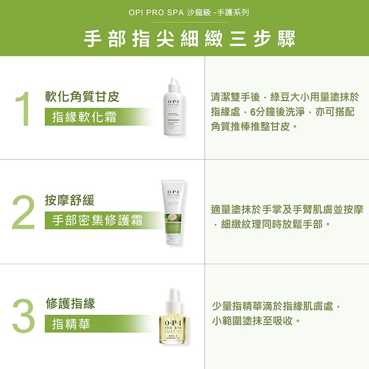 R 沙龍級手護系列手部尖細緻三步驟1軟化角質甘皮P指緣軟化霜清潔雙手後綠豆大小用量塗抹於指緣處,6分鐘後洗淨,亦可搭配角質推棒推整甘皮。2按摩舒緩手部密集修護霜OPI適量塗抹於手掌及手臂肌膚並按摩3修護指緣指精華O- SPA細緻紋理同時放鬆手部。少量指精華滴於指緣肌膚處,小範圍塗抹至吸收。
