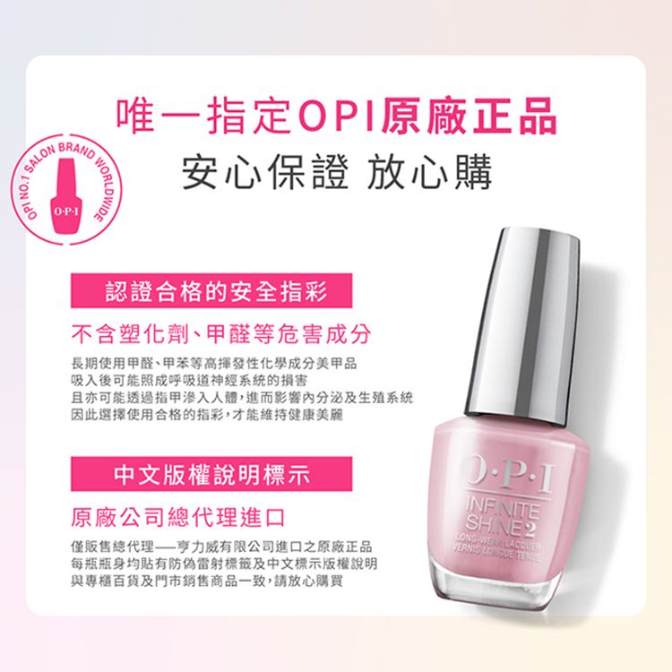 N.SALONBRANDOP1WORLDWIDE唯一指定OPI原廠正品安心保證 放心購認證合格的安全指彩不含塑化劑、甲醛等危害成分長期使用甲醛、甲苯等高揮發性化學成分美甲品吸入後可能照成呼吸道神經系統的損害且亦可能透過人體,進而影響及生殖系統因此選擇使用合格的指彩,才能維持健康美麗中文版權說明標示原廠公司總代理進口僅販售總代理威有限公司進口之原廠正品每瓶瓶身均貼有防偽雷射標籤及中文標示版權說明與專櫃百貨及門市銷售商品一致,請放心購買WEAR
