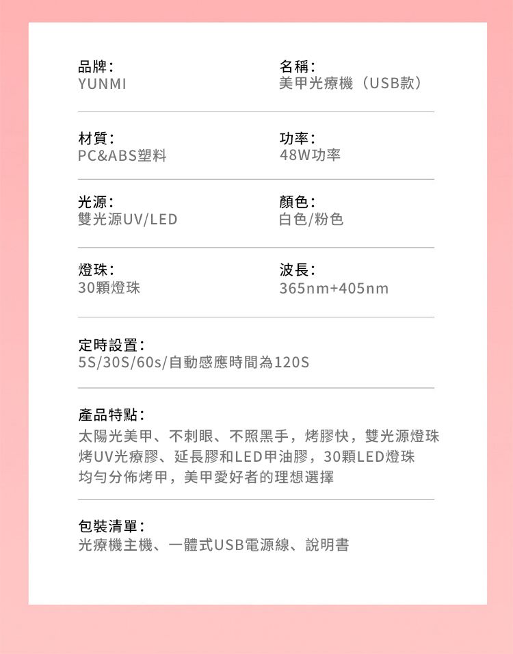 品牌:YUNMI名稱:美甲光療機(USB款)材質:功率:PC&ABS塑料48W功率光源:顏色:雙光源UV/LED燈珠:30顆燈珠白色/粉色波長:365nm+405nm定時設置:5S/30S/60s/自動感應時間為120S產品特點:太陽光美甲、不刺眼、不照黑手,烤膠快,雙光源燈珠烤UV光療膠、延長膠和LED甲油膠,30顆LED燈珠均勻分佈烤甲,美甲愛好者的理想選擇包裝清單:光療機主機、一體式USB電源線、說明書