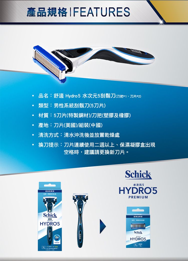 產品規格IFEATURES品名:舒適 Hydro5 水次元5刮鬍刀(刀把*1、刀片*2)類型:男性系統刮鬍刀(5刀片)材質:5刀片(特製鋼材)刀把(塑膠及橡膠) 產地:刀片(美國)/組裝(中國)清洗方式:清水沖洗後並放置乾燥處換刀提示:刀片連續使用二週以上、保濕凝膠盒出現空格時,建議請更換新刀片。Schick水次元5HYDRO5PREMIUMSchickHYDRO5SchickHYDRO5 5