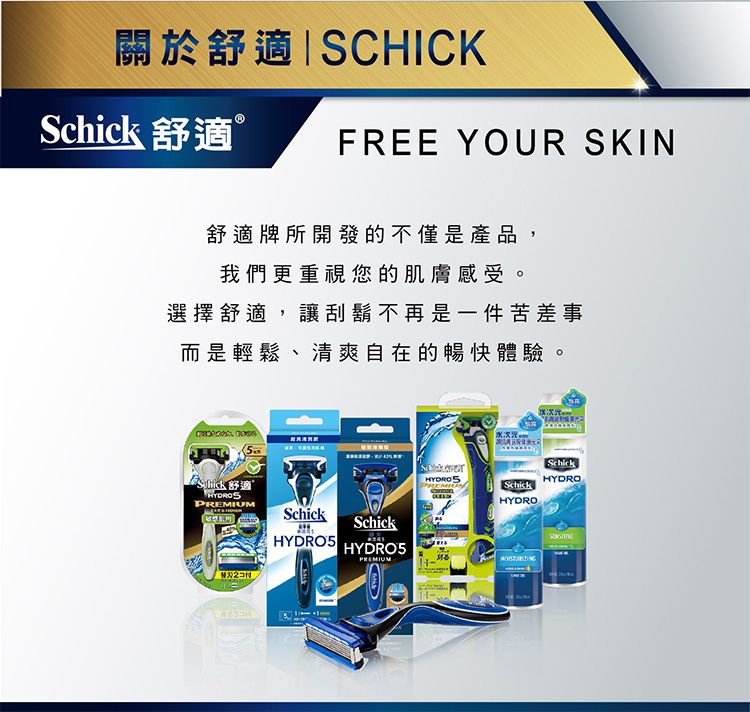 關於SCHICKSchick 舒適ⓇFREE YOUR SKIN舒適牌所開發的不僅是產品,我們更重視您的肌膚感受。選擇舒適,讓刮鬍不再是一件苦差事而是輕鬆、清爽自在的暢快體驗。 舒適SchickSchickHYDRO5HYDRO5SchickHYDROPREMIUMSchickHYDRO