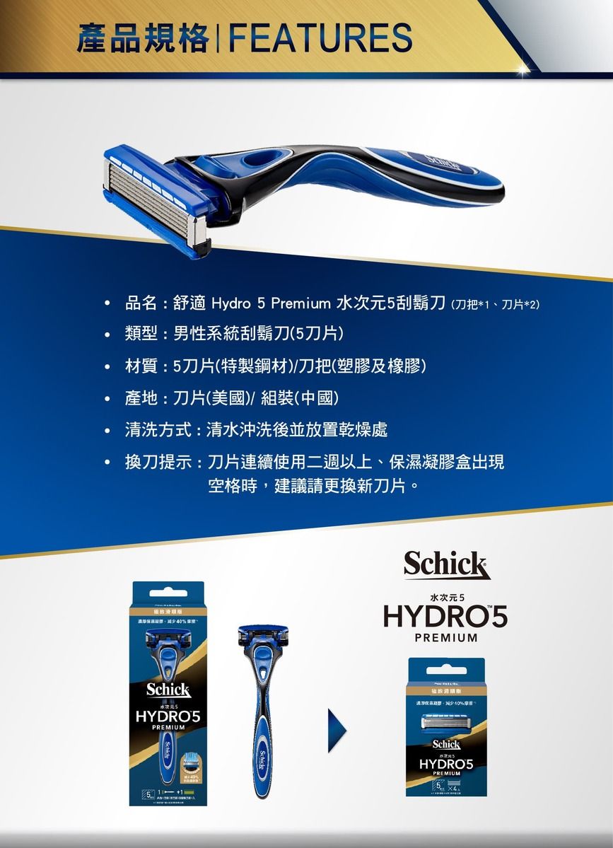 產品規格 FEATURES品名:舒適 Hydro  Premium 水次元5刮鬍刀(刀把*1、刀片*2)類型:男性系統刮鬍刀(5刀片)材質:5刀片(特製鋼材)/刀把(塑膠及橡膠)產地:刀片(美國)組裝(中國)清洗方式:清水沖洗後並放置乾燥處換刀提示:刀片連續使用二週以上、凝膠盒出現空格時建議請更換新刀片。保40Schick水次元5HYDRO5PREMIUMSchickHYDRO5PREMIUM濕,%5SchickHYDRO5PREMIUM5