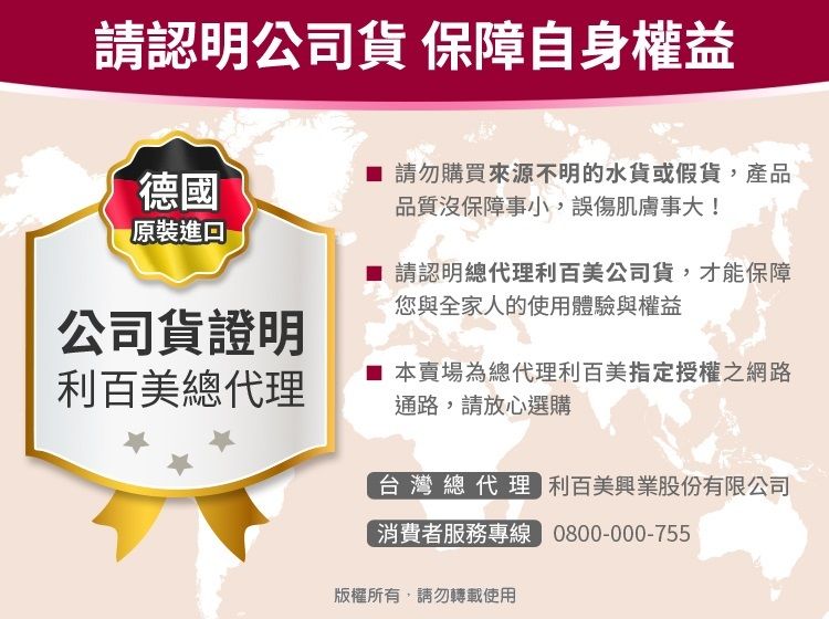 請認明公司 保障自身權益德國原裝進口公司貨證明請勿購買來源不明的水貨或假貨,產品品質沒保障事小,誤傷肌膚事大! 請認明總代理利百美公司貨,才能保障您與全家人的使用體驗與權益利百美總代理本賣場為總代理利百美指定授權之網路通路,請放心選購台灣總代理 利百美興業股份有限公司消費者服務專線 0800-000-755版權所有,請勿轉載使用