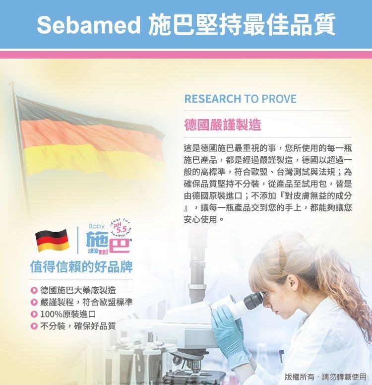 Sebamed 施巴堅持最佳品質Baby施sebamed值得信賴的好品牌 德國施巴大藥廠製造 嚴謹製程,符合歐盟標準100%原裝進口不分裝,確保好品質RESEARCH TO PROVE德國嚴謹製造這是德國施巴最重視的事,您所使用的每一瓶施巴產品,都是經過嚴謹製造,德國以超過一般的高標準,符合歐盟、台灣測試與法規;為確保品質堅持不分裝,從產品至試用包,皆是由德國原裝進口;不添加『對皮膚無益的成分』,讓每一瓶產品交到您的手上,都能夠讓您安心使用。版權所有,請勿轉載使用