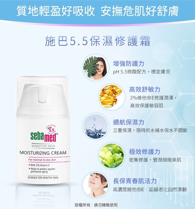 質地輕盈好吸收 安撫危肌好舒膚施巴5.5保濕修護霜PH5.5SENSITIVE SKINMOISTURIZING CREAMFor normal to dry skin With 2% Vitamin EHelps to protect againstpremature agingSCIENCE FOR HEALTHY SKIN增強防護pH 5.5微酸配方,穩定膚況高效舒敏力2%維他命E修護潤澤,高效保護敏弱肌續航保濕力三重保濕,隨時抓水補水保水不間斷極效修護力密集修護,豐潤細緻美肌長保青春肌活力高濃度維他命E,延緩老化自然凍齡版權所有,請勿轉載使用