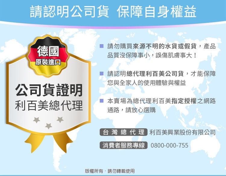 請認明公司貨 保障自身權益德國 請勿購買來源不明的水貨或假貨,產品品質沒保障事小,誤傷肌膚事大!原裝公司貨證明利百美總代理 請認明總代理利百美公司貨,才能保障您與全家人的使用體驗與權益 本賣場為總代理利百美指定授權之網路通路,請放心選購台灣總代理 利百美興業股份有限公司消費者服務專線 0800-000-755,請勿轉載使用