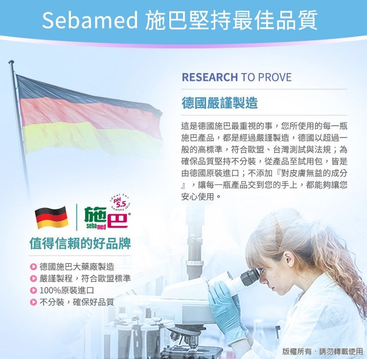 Sebamed 施巴堅持最佳品質施巴sebamed值得信賴的好品牌 德國施巴大藥廠製造嚴謹製程,符合歐盟標準100%原裝進口不分裝,確保好品質RESEARCH TO PROVE德國嚴謹製造這是德國施巴最重視的事,您所使用的每一瓶施巴產品,都是經過嚴謹製造,德國以超過一般的高標準,符合歐盟、台灣測試與法規;為確保品質堅持不分裝,從產品至試用包,皆是由德國原裝進口;不添加『對皮膚無益的成分』,讓每一瓶產品交到您的手上,都能夠讓您安心使用。版權所有,請勿轉載使用