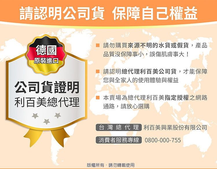 請認明公司貨 保障自己權益德國原裝進口 請勿購買來源不明的水貨或假貨,產品品質沒保障事小,誤傷肌膚事大! 請認明總代理利百美公司貨,才能保障您與全家人的使用體驗與權益公司貨證明利百美總代理本賣場為總代理利百美指定授權之網路通路,請放心選購台灣總代理 利百美興業股份有限公司消費者服務專線 0800-000-755版權所有,請勿轉載使用