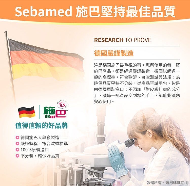 Sebamed 施巴堅持最佳品質施巴sebamed值得信賴的好品牌德國施巴大藥廠製造 嚴謹製程,符合歐盟標準100%原裝進口不分裝,確保好品質RESEARCH TO PROVE德國嚴謹製造這是德國施巴最重視的事,您所使用的每一瓶施巴產品,都是經過嚴謹製造,德國以超過一般的高標準,符合歐盟、台灣測試與法規;為確保品質堅持不分裝,從產品至試用包,皆是由德國原裝進口;不添加『對皮膚無益的成分』,讓每一瓶產品交到您的手上,都能夠讓您安心使用。版權所有,請勿轉載使用