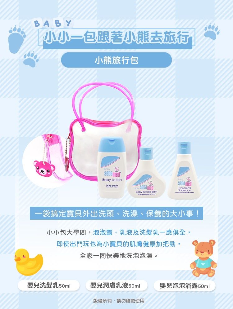 BABY小小一包跟著小熊去旅行小熊旅行包sebamedBaby LotionsebamedBaby Bubble BathsebamedChildrens一袋搞定寶貝外出洗頭、洗澡、保養的大小事!小小包大學問,泡泡露、乳液及洗髮乳一應俱全,即使出門玩也為小寶貝的肌膚健康加把勁,全家一同快樂地洗泡泡澡。嬰兒洗髮乳50ml嬰兒潤膚乳液50ml嬰兒泡泡浴露50ml版權所有,請勿轉載使用