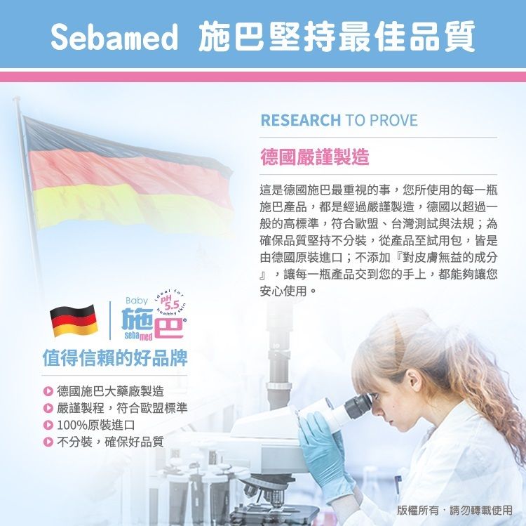 Sebamed 施堅持最佳品質BabyPH施巴sebamed值得信賴的好品牌 德國施巴大藥廠製造 嚴謹製程,符合歐盟標準 100%原裝進口不分裝,確保好品質RESEARCH TO PROVE德國嚴謹製造這是德國施巴最重視的事,您所使用的每一瓶施巴產品,都是經過嚴謹製造,德國以超過一般的高標準,符合歐盟、台灣測試與法規;為確保品質堅持不分裝,從產品至試用包,皆是由德國原裝進口;不添加『對皮膚無益的成分』,讓每一瓶產品交到您的手上,都能夠讓您安心使用。版權所有,請勿轉載使用