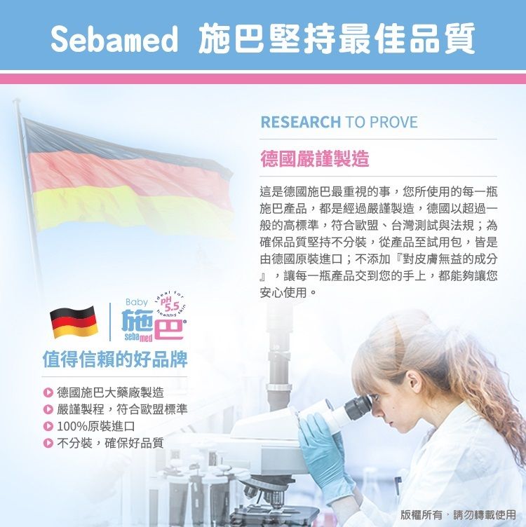 Sebamed 施巴堅持最佳品質Baby施巴sebamed值得信賴的好品牌 德國施巴大藥廠製造嚴謹製程,符合歐盟標準100%原裝進口不分裝,確保好品質RESEARCH TO PROVE德國嚴謹製造這是德國施巴最重視的事,您所使用的每一瓶施巴產品,都是經過嚴謹製造,德國以超過一般的高標準,符合歐盟、台灣測試與法規;為確保品質堅持不分裝,從產品至試用包,皆是由德國原裝進口;不添加『對皮膚無益的成分』,讓每一瓶產品交到您的手上,都能夠讓您安心使用。版權所有,請勿轉載使用