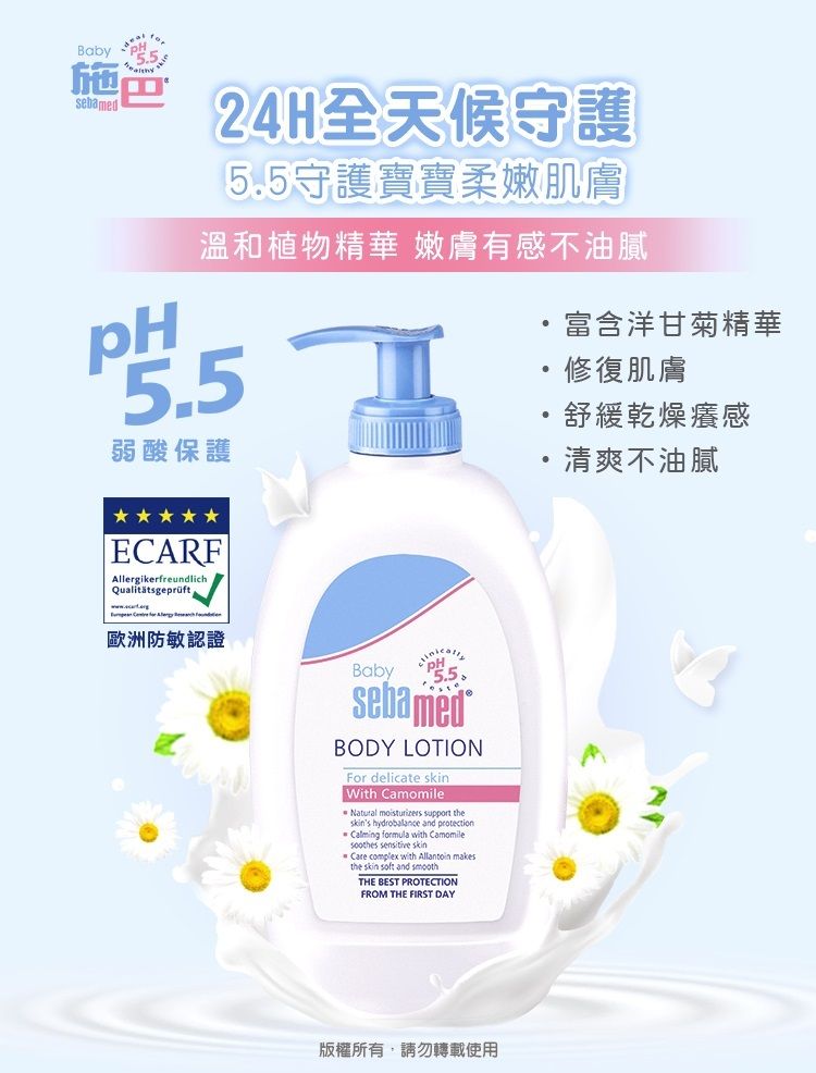 Baby pH施巴sebamed24H全天候守護5.5守護寶寶柔嫩肌膚溫和植物精華 嫩膚有感不油膩 弱酸保護富含洋甘菊精華舒緩乾燥癢感修復肌膚清爽不油膩ECARFAllergikerfreundlichQualitätsgeprüft歐洲防敏認證BabysebamedBODY LOTIONFor delicate With Natural moisturizers support theskins hydrobalance and protectionCalming formula with Camomile  skinCare complex with  the skin soft and smoothTHE BEST PROTECTIONFROM THE FIRST DAY版權所有,請勿轉載使用