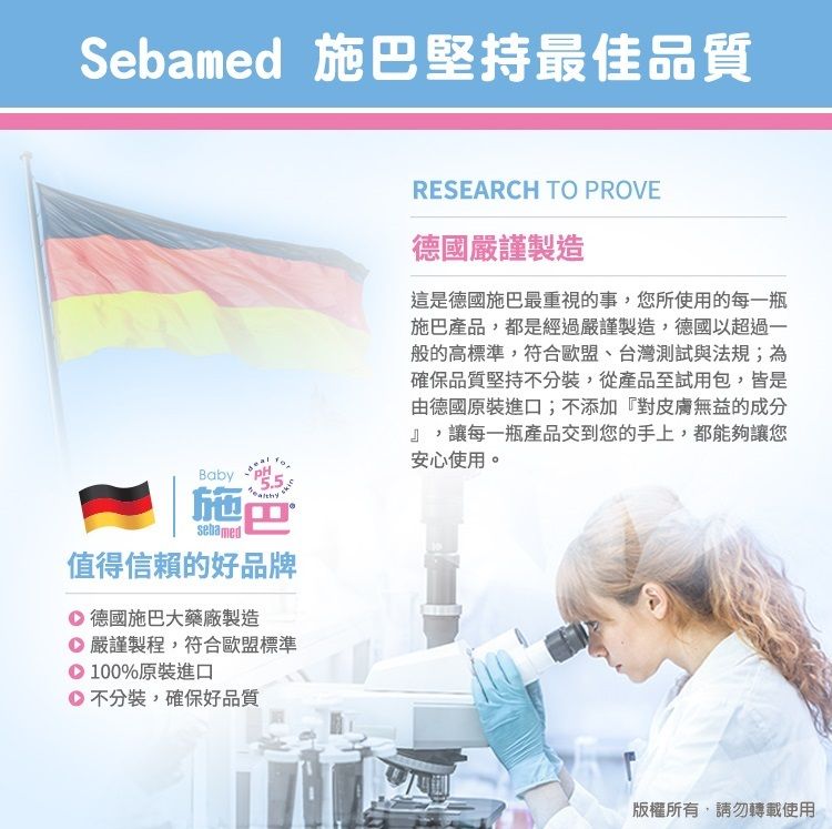 Sebamed 施堅持最佳品質BabyPH施巴sebamed值得信賴的好品牌 德國施巴大藥廠製造 嚴謹製程,符合歐盟標準100%原裝進口不分裝,確保好品質RESEARCH TO PROVE德國嚴謹製造這是德國施巴最重視的事,您所使用的每一瓶施巴產品,都是經過嚴謹製造,德國以超過一般的高標準,符合歐盟、台灣測試與法規;為確保品質堅持不分裝,從產品至試用包,皆是由德國原裝進口;不添加『對皮膚無益的成分』,讓每一瓶產品交到您的手上,都能夠讓您安心使用。版權所有,請勿轉載使用