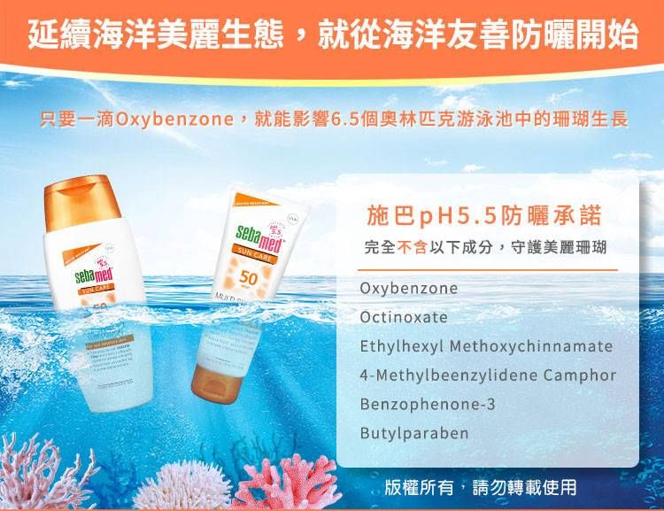 延續海洋美麗生態,就從海洋友善防曬開始只要一滴Oxybenzone,就能影響6.5個奧林匹克游泳池中的珊瑚生長sebamedsebamedSUN CARE50施巴pH5.5防曬承諾完全不含以下成分,守護美麗珊瑚OxybenzoneOctinoxateEthylhexyl Methoxychinnamate4-Methylbeenzylidene CamphorBenzophenone-3Butylparaben版權所有,請勿轉載使用