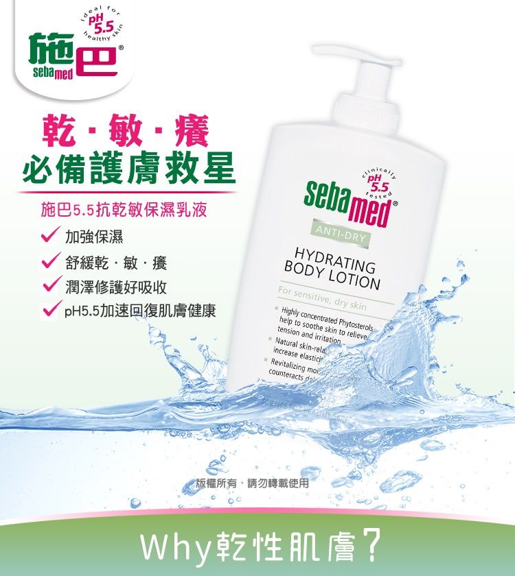 5.5巴sebamed乾敏·癢必備護膚救星施巴5.5抗乾敏保濕乳液加強保濕舒緩乾·敏·癢潤澤修護好吸收pH5.5加速回復肌膚健康5.5sebamed ANTI-DRYHYDRATINGBODY LOTIONFor sensitive, dry skHighly concentrated Phytosterolshelp to soothe skin to relievetension and irritationin Natural skin-relaincrease elasticitRevitalizing counteracts   SKIN版權所有,請勿轉載使用Why乾性肌膚?