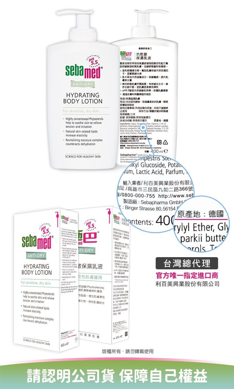抗乾敏濕55.sbamed NIDRYHYDRATINGBODY LOTIONFor sensive dry  concentrated help to  skin to  and  Natural skinrelated increase elasticity  complex CIENCE FOR HEALTHY 5.5sebamedANTIDRY-DRYHYDRATING液保濕乳液BODY LOTION乾適用For sensitive dry skinHighly concentrated Phytostehelp to soothe skin and relieve性性缺水- Phytosterols油菜籽萃取物活性配方助敏乾燥並緩解緊複合物幫助保留天然保子光滑乳油天然提升 乾燥所需鎖住水分持水平衡使有彈性 pH5.5鞏固天然性屏障保護康皮膚科與用途保濕用法洗臉後取於肌膚使用注意/用品勿有請止使用保存方法/請置於乾燥處有效/年批 保存/標示全成分名稱標示 Ingredients Aqua   Glycerin C14-22   Si   Lactate Acetate C12-20 ,   Modified,  ,Lacic Acid, Parfum, ,地址/三如號    地址  ,    ASebapharma       56135 Boppardkyl Glucoside, Pota, Lactic Acid, Parfum,輸入業者/利股份有限地址/高雄市三民區九如二路366號/0800-000-755 http://www.seb製造廠:Sebapharma GmbHt : Binger Strasse 80,56154antents: -原產地:德國rylyl Ether, Glyparkii butterols T台灣總代理官方唯一指定進口商利百美興業股份有限公司tension and Natural skin-related lipidsincrease elasticityRevitalizing moisture complexcounteracts dehydration FOR HEALTHY SKIN400-e版權所有,請勿轉載使用請認明公司貨 保障自己權益