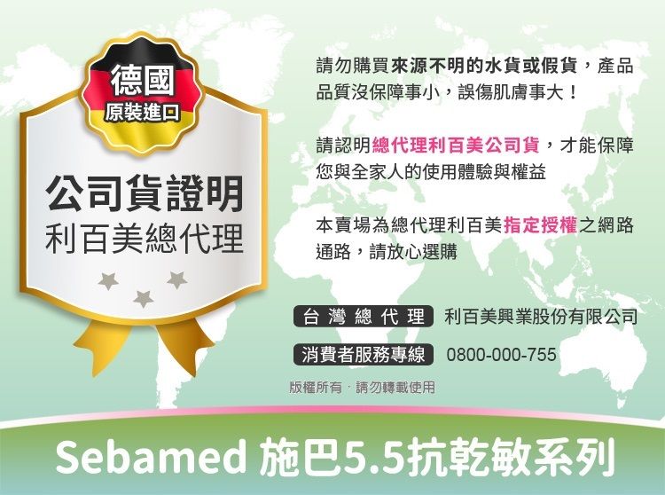 請勿購買來源不明的水貨或假貨,產品德國品質沒保障事小,誤傷肌膚事大!原裝進口請認明總代理利百美公司貨,才能保障您與全家人的使用體驗與權益公司貨證明利百美總代理本賣場為總代理利百美指定授權之網路通路,請放心選購台灣總代理 利百美興業股份有限公司消費者服務專線 0800-000-755版權所有,請勿轉載使用Sebamed 施巴5.5抗乾敏系列