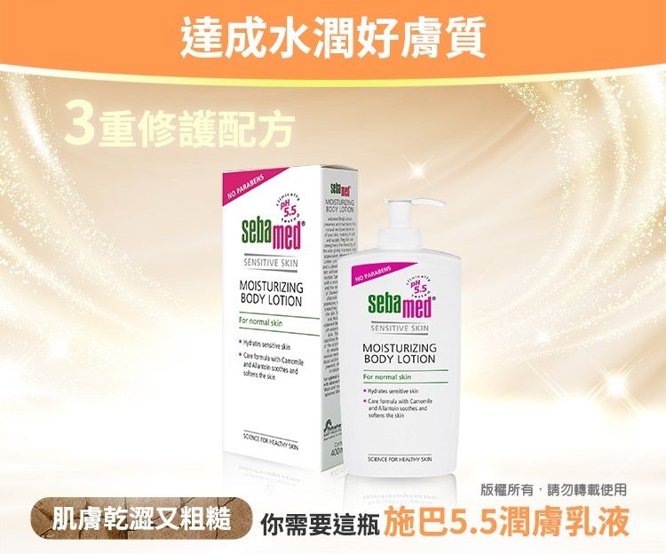 達成水潤好膚質3重修護配方 5.5bamedSENSITIVE SKIN          seMOISTURIZINGBODY LOTION PARABENSsebamedSENSITIVE SKINMOISTURIZINGBODY LOTIONFor normal    Care  with      skin    FOR  版權所有,請勿轉載使用肌膚乾澀又粗糙 你需要這瓶 施巴5.5潤膚乳液