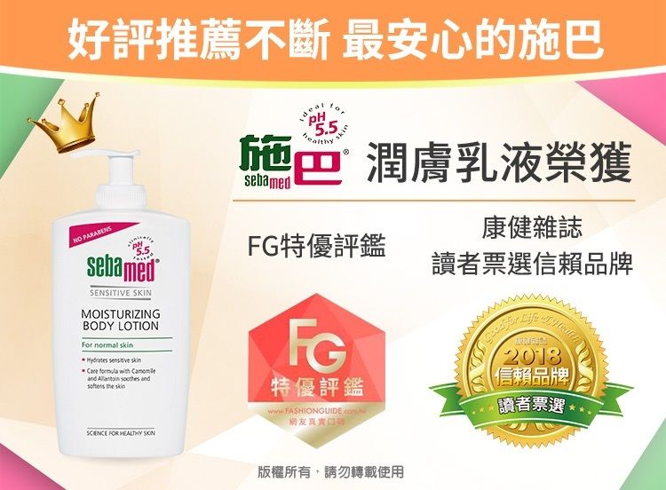 好評推薦不斷 最安心的施巴NO PARABENSsebamedSENSITIVE SKINMOISTURIZINGBODY LOTIONFor normal         and   FOR HEALTHY sebamed5.5skin施潤膚乳液榮獲讀者票選信賴品牌康健雜誌特優評鑑FG特優評鑑2018信賴品牌讀者票選版權所有,請勿轉載使用