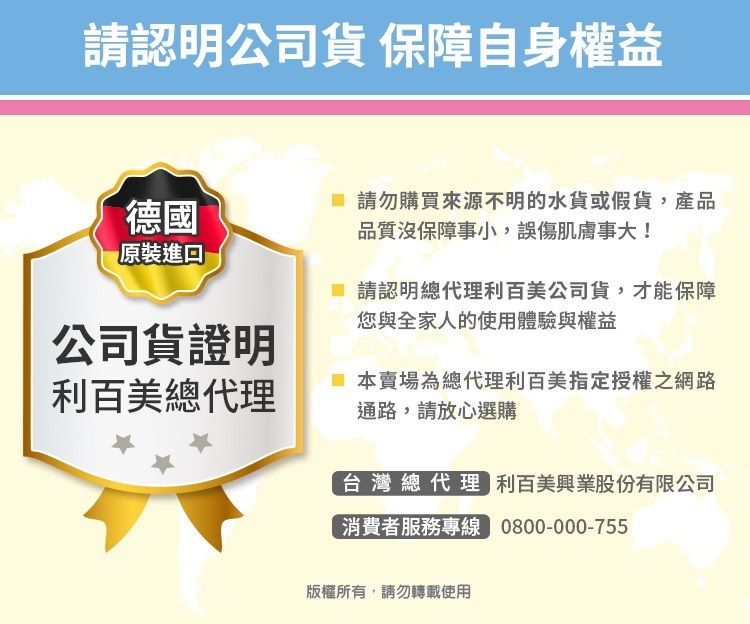 請認明公司貨 保障自身權益德國請勿購買來源不明的水貨或假貨,產品品質沒保障事小,誤傷肌膚事大!原裝  請認明總代理利百美公司貨,才能保障您與全家人的使用體驗與權益公司貨證明利百美總代理本賣場為總代理利百美指定授權之網路通路,請放心選購台灣總代理 利百美興業股份有限公司消費者服務專線 0800-000-755版權所有,請勿轉載使用