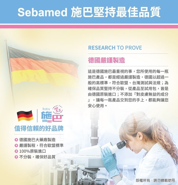 Sebamed 施堅持最佳品質Baby施巴sebamed值得信賴的好品牌德國施巴大藥廠製造 嚴謹製程,符合歐盟標準100%原裝進口不分裝,確保好品質RESEARCH TO PROVE德國嚴謹製造這是德國施巴最重視的事,您所使用的每一瓶施巴產品,都是經過嚴謹製造,德國以超過一般的高標準,符合歐盟、台灣測試與法規;為確保品質堅持不分裝,從產品至試用包,皆是由德國原裝進口;不添加『對皮膚無益的成分』,讓每一瓶產品交到您的手上,都能夠讓您安心使用。版權所有,請勿轉載使用