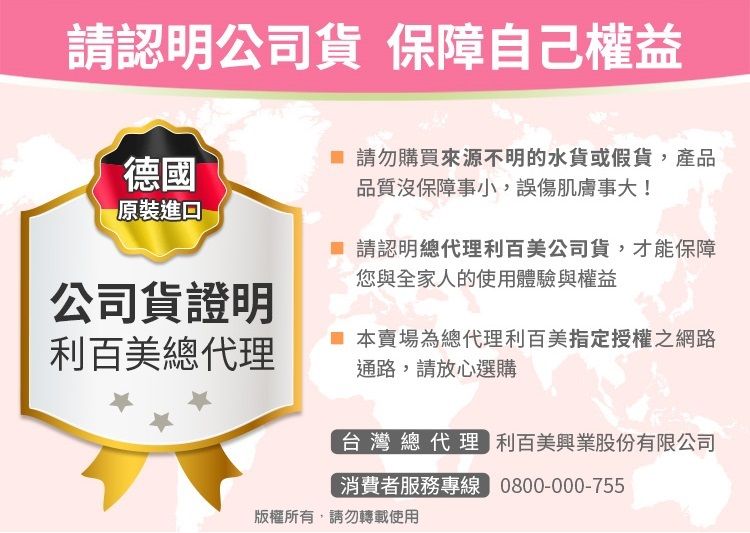 請認明公司貨 保障自己權益德國原裝 請勿購買來源不明的水貨或假貨,產品品質沒保障事小,誤傷肌膚事大! 請認明總代理利百美公司貨,才能保障您與全家人的使用體驗與權益公司貨證明利百美總代理 本賣場為總代理利百美指定授權之網路通路,請放心選購台灣總代理 利百美興業股份有限公司消費者服務專線 0800-000-755版權所有,請勿轉載使用