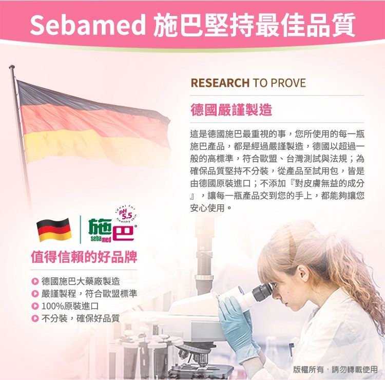 Sebamed 施巴堅持最佳品質施巴sebamed值得信賴的好品牌 德國施巴大藥廠製造 嚴謹製程,符合歐盟標準100%原裝進口不分裝,確保好品質RESEARCH TO PROVE德國嚴謹製造這是德國施巴最重視的事,您所使用的每一瓶施巴產品,都是經過嚴謹製造,德國以超過一般的高標準,符合歐盟、台灣測試與法規;為確保品質堅持不分裝,從產品至試用包,皆是由德國原裝進口;不添加『對皮膚無益的成分』,讓每一瓶產品交到您的手上,都能夠讓您安心使用。版權所有,請勿轉載使用