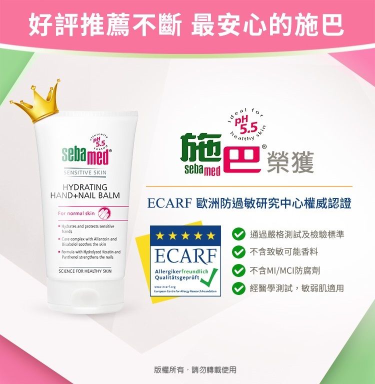 好評推薦不斷 最安心的施巴sebamedSENSITIVE SKINHYDRATINGHAND+NAIL BALMFor normal skinHydrates and protects sensitivehandsCare complex with  and soothes the skin with Hydrolyzed  andPanthenol strengthens the nailsSCIENCE FOR HEALTHY SKINPH5.5healthy施巴 榮獲sebamedECARF 歐洲防過敏研究中心權威認證通過嚴格測試及檢驗標準ECARF不含致敏可能香料AllergikerfreundlichQualitätsgeprüftwww.ecarf.org     不含MCI防腐劑經醫學測試,敏弱肌適用版權所有,請勿轉載使用