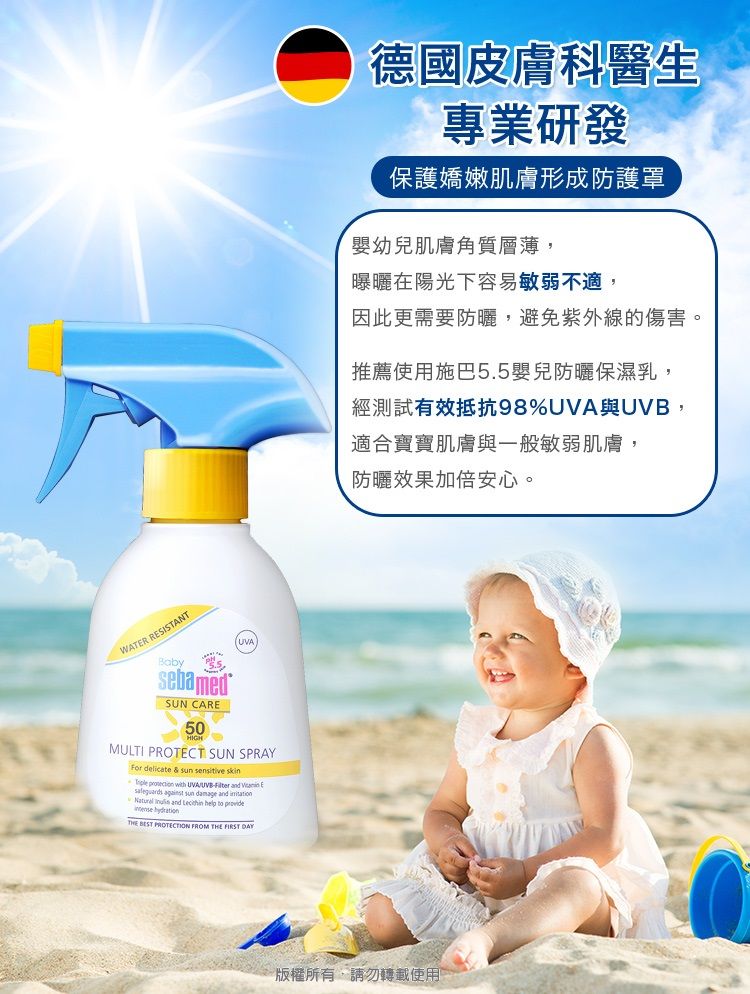 WATER RESISTANTBabySUN CARE50MULTI PROTECT SUN SPRAYFor delicate  sun     UVA    sun damage and    to  THE  PROTECTION FROM THE FIRST DAY德國皮膚科醫生專業研發保護嬌嫩肌膚形成防護罩嬰幼兒肌膚角質層薄,曝曬在陽光下容易敏弱不適,因此更需要防曬,避免紫外線的傷害。推薦使用施巴5.5嬰兒防曬保濕乳,經測試有效抵抗98%UVA與UVB,適合寶寶肌膚與一般敏弱肌膚,防曬效果加倍安心。版權所有,請勿轉載使用