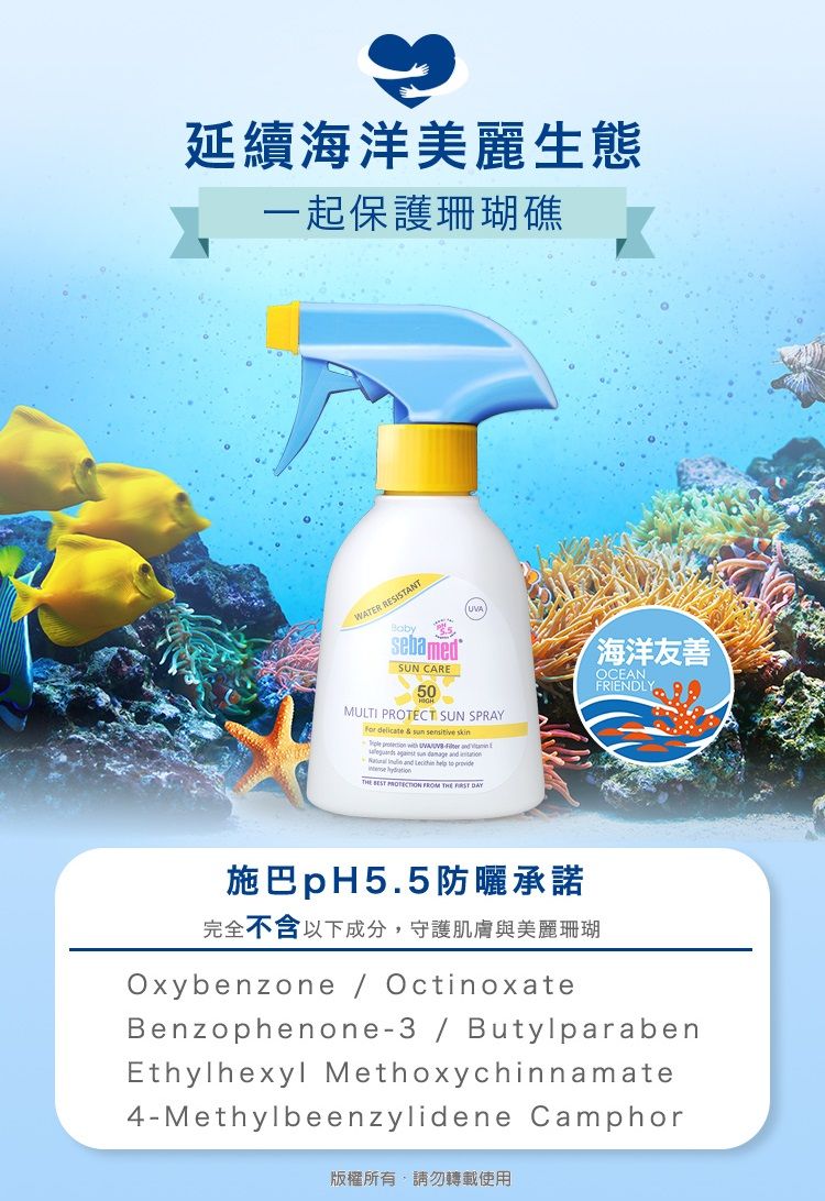 延續海洋美麗生態一起保護珊瑚礁WATER RESISTANTamedSUN CARE50MULTI PROTECT SUN SPRAY        UVA     and   and       FROM THE  海洋友善OCEANFRIENDLY施巴pH5.5防曬承諾完全不含以下成分,守護肌膚與美麗珊瑚Oxybenzone  OctinoxateBenzophenone3/ButylparabenEthylhexyl Methoxychinnamate4-Methylbeenzylidene Camphor版權所有,請勿轉載使用