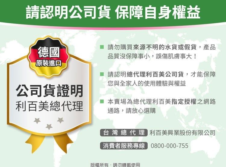 請認明公司貨 保障自身權益德國原裝進口公司貨證明利百美總代理 請勿購買來源不明的水貨或假貨,產品品質沒保障事小,誤傷肌膚事大! 請認明總代理利百美公司貨,才能保障您與全家人的使用體驗與權益 本賣場為總代理利百美指定授權之網路通路,請放心選購台灣總代理 利百美興業股份有限公司消費者服務專線 0800-000-755版權所有,請勿轉載使用