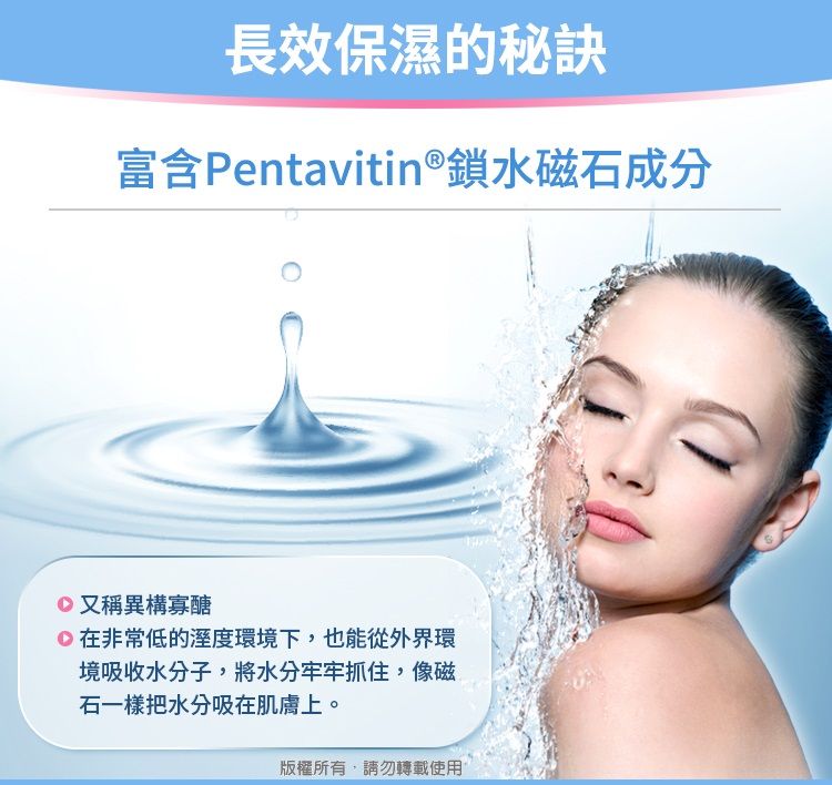 長效保濕的秘訣富含Pentavitin®鎖水磁石成分又稱異構寡醣在非常低的溼度環境下,也能從外界環境吸收水分子,將水分牢牢抓住,像磁石一樣把水分吸在肌膚上。版權所有,請勿轉載使用