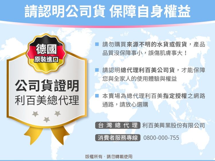 請認明公司貨 保障自身權益德國原裝進口公司貨證明利百美總代理 請勿購買來源不明的水貨或假貨,產品品質沒保障事小,誤傷肌膚事大! 請認明總代理利百美公司貨,才能保障您與全家人的使用體驗與權益 本賣場為總代理利百美指定授權之網路通路,請放心選購台灣總代理 利百美興業股份有限公司消費者服務專線 0800-000-755版權所有,請勿轉載使用