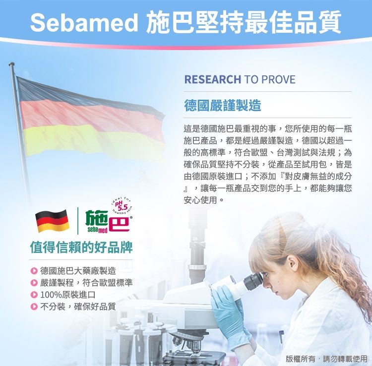 Sebamed 施巴堅持最佳品質5.5施巴sebamed值得信賴的好品牌德國施巴大藥廠製造 嚴謹製程,符合歐盟標準100%原裝進口不分裝,確保好品質RESEARCH TO PROVE德國嚴謹製造這是德國施巴最重視的事,您所使用的每一瓶施巴產品,都是經過嚴謹製造,德國以超過一般的高標準,符合歐盟、台灣測試與法規;為確保品質堅持不分裝,從產品至試用包,皆是由德國原裝進口;不添加『對皮膚無益的成分』,讓每一瓶產品交到您的手上,都能夠讓您安心使用。版權所有,請勿轉載使用