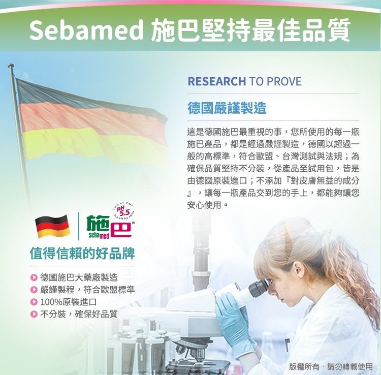 Sebamed 施巴堅持最佳品質PH施巴sebamed值得信賴的好品牌德國施巴大藥廠製造嚴謹製程,符合歐盟標準100%原裝進口不分裝,確保好品質RESEARCH TO PROVE德國嚴謹製造這是德國施巴最重視的事,您所使用的每一瓶施巴產品,都是經過嚴謹製造,德國以超過一般的高標準,符合歐盟、台灣測試與法規;為確保品質堅持不分裝,從產品至試用包,皆是由德國原裝進口;不添加『對皮膚無益的成分』,讓每一瓶產品交到您的手上,都能夠讓您安心使用。版權所有,請勿轉載使用