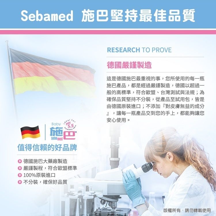 Sebamed 施堅持最佳品質Baby施巴sebamed值得信賴的好品牌 德國施巴大藥廠製造 嚴謹製程,符合歐盟標準 100%原裝進口不分裝,確保好品質RESEARCH TO PROVE德國嚴謹製造這是德國施巴最重視的事,您所使用的每一瓶施巴產品,都是經過嚴謹製造,德國以超過一般的高標準,符合歐盟、台灣測試與法規;為確保品質堅持不分裝,從產品至試用包,皆是由德國原裝進口;不添加『對皮膚無益的成分』,讓每一瓶產品交到您的手上,都能夠讓您安心使用。版權所有,請勿轉載使用