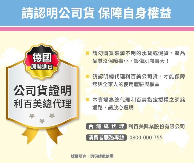 請認明公司貨 保障自身權益德國 請勿購買來源不明的水貨或假貨,產品品質沒保障事小,誤傷肌膚事大!原裝進口請認明總代理利百美公司貨,才能保障您與全家人的使用體驗與權益公司貨證明利百美總代理本賣場為總代理利百美指定授權之網路通路,請放心選購台灣總代理 利百美興業股份有限公司消費者服務專線 0800-000-755版權所有,請勿轉載使用