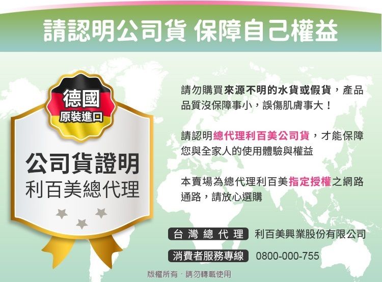 請認明公司貨 保障自己權益德國請勿購買來源不明的水貨或假貨,產品品質沒保障事小,誤傷肌膚事大!原裝進口請認明總代理利百美公司貨,才能保障您與全家人的使用體驗與權益公司貨證明利百美總代理本賣場為總代理利百美指定授權之網路通路,請放心選購台灣總代理 利百美興業股份有限公司消費者服務專線 0800-000-755版權所有,請勿轉載使用