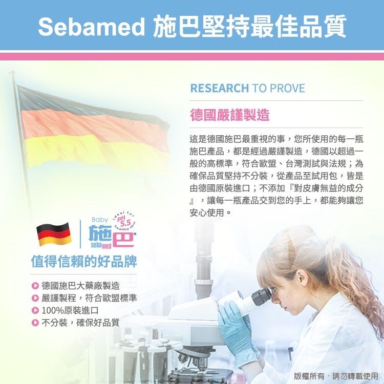 Sebamed 施巴堅持最佳品質BabyPH5.5施巴sebamed值得信賴的好品牌RESEARCH TO PROVE德國嚴謹製造這是德國施巴最重視的事您所使用的每一瓶施巴產品,都是經過嚴謹製造,德國以超過一般的高標準,符合歐盟、台灣測試與法規;為確保品質堅持不分裝,從產品至試用包,皆是由德國原裝進口;不添加『對皮膚無益的成分』,讓每一瓶產品交到您的手上,都能夠讓您安心使用。 德國施巴大藥廠製造嚴謹製程,符合歐盟標準100%原裝進口不分裝,確保好品質版權所有,轉載使用