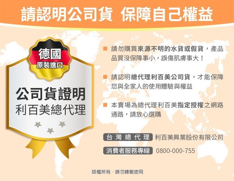 請認明公司貨 保障自己權益德國原裝 請勿購買來源不明的水貨或假貨,產品品質沒保障事小,誤傷肌膚事大! 請認明總代理利百美公司貨,才能保障您與全家人的使用體驗與權益公司貨證明利百美總代理本賣場為總代理利百美指定授權之網路通路,請放心選購台灣總代理 利百美興業股份有限公司消費者服務專線 0800-000-755版權所有,請勿轉載使用