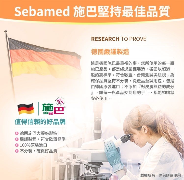 Sebamed 施巴堅持最佳品質5.5施巴sebamed值得信賴的好品牌德國施巴大藥廠製造嚴謹製程,符合歐盟標準100%原裝進口不分裝,確保好品質RESEARCH TO PROVE德國嚴謹製造這是德國施巴最重視的事,您所使用的每一瓶施巴產品,都是經過嚴謹製造,德國以超過一般的高標準,符合歐盟、台灣測試與法規;為確保品質堅持不分裝,從產品至試用包,皆是由德國原裝進口;不添加『對皮膚無益的成分』,讓每一瓶產品交到您的手上,都能夠讓您安心使用。版權所有,請勿轉載使用