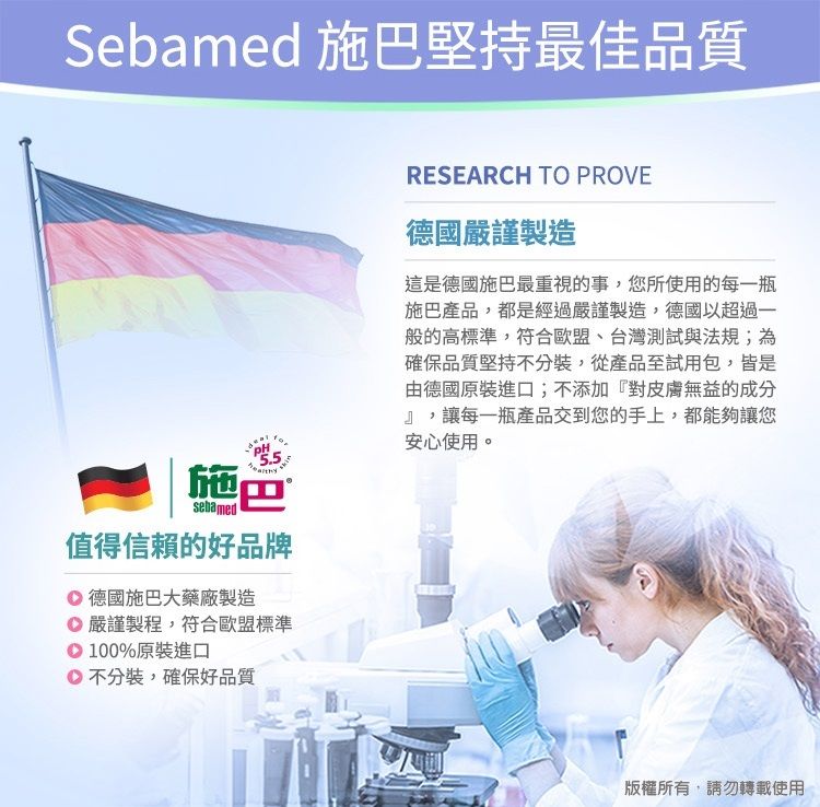 Sebamed 施巴堅持最佳品質施巴sebamed值得信賴的好品牌 德國施巴大藥廠製造 嚴謹製程,符合歐盟標準100%原裝進口不分裝,確保好品質RESEARCH TO PROVE德國嚴謹製造這是德國施巴最重視的事,您所使用的每一瓶施巴產品,都是經過嚴謹製造,德國以超過一般的高標準,符合歐盟、台灣測試與法規;為確保品質堅持不分裝,從產品至試用包,皆是由德國原裝進口;不添加『對皮膚無益的成分』,讓每一瓶產品交到您的手上,都能夠讓您安心使用。版權所有,請勿轉載使用