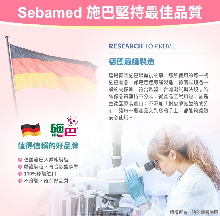 Sebamed 施巴堅持最佳品質sebamed施巴值得信賴的好品牌 德國施巴大藥廠製造 嚴謹製程,符合歐盟標準100%原裝進口不分裝,確保好品質RESEARCH TO PROVE德國嚴謹製造這是德國施巴最重視的事,您所使用的每一瓶施巴產品,都是經過嚴謹製造,德國以超過一般的高標準,符合歐盟、台灣測試與法規;為確保品質堅持不分裝,從產品至試用包,皆是由德國原裝進口;不添加『對皮膚無益的成分』,讓每一瓶產品交到您的手上,都能夠讓您安心使用。版權所有,請勿轉載使用