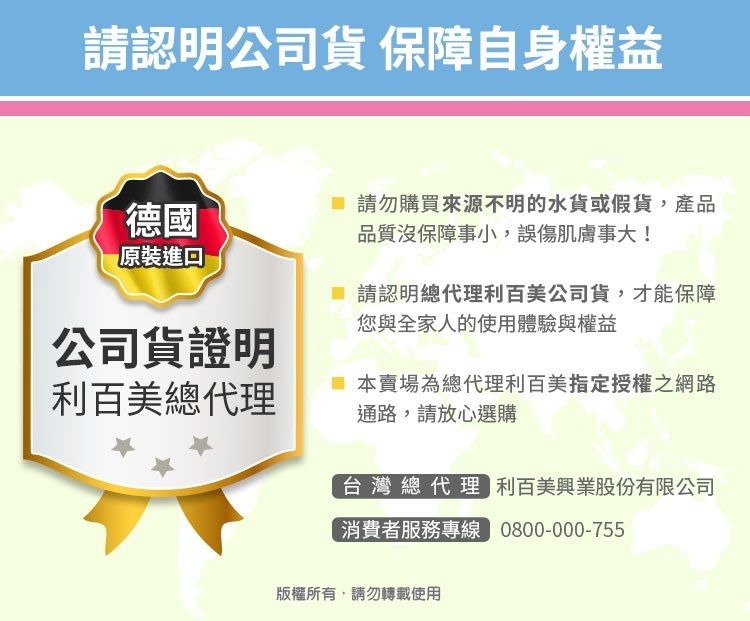 請認明公司貨 保障自身權益德國原裝 請勿購買來源不明的水貨或假貨,產品品質沒保障事小,誤傷肌膚事大! 請認明總代理利百美公司貨,才能保障您與全家人的使用體驗與權益公司貨證明利百美總代理本賣場為總代理利百美指定授權之網路通路,請放心選購台灣總代理 利百美興業股份有限公司消費者服務專線 0800-000-755版權所有,請勿轉載使用