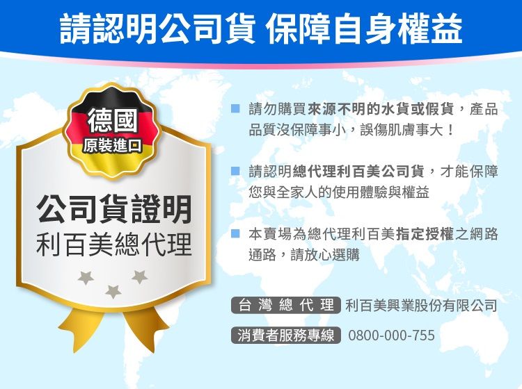 請認明公司 保障自身權益德國原裝進口公司貨證明 請勿購買來源不明的水貨或假貨,產品品質沒保障事小,誤傷肌膚事大! 請認明總代理利百美公司貨,才能保障您與全家人的使用體驗與權益利百美總代理 本賣場為總代理利百美指定授權之網路通路,請放心選購台灣總代理 利百美興業股份有限公司消費者服務專線 0800-000-755