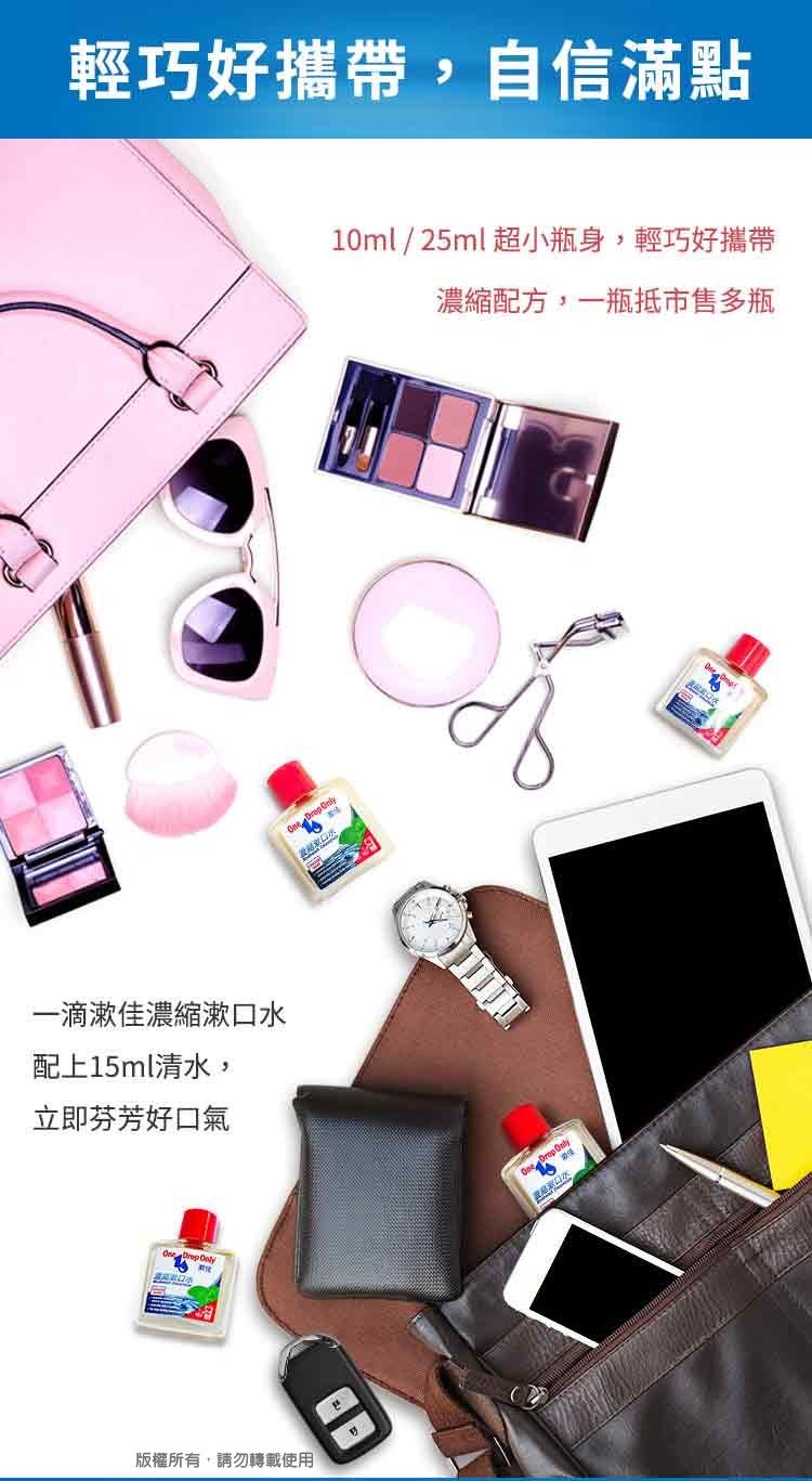 輕巧好攜帶,自信滿點一滴漱佳濃縮漱口水配上15ml清水,立即芬芳好口氣  版權所有,請勿轉載使用 Only10ml/25ml超小瓶身,輕巧好攜帶濃縮配方,一瓶抵市售多瓶 Only