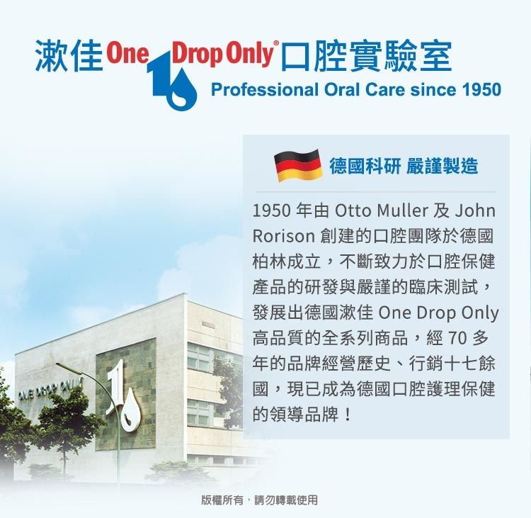 佳 One Drop Only口腔實驗室Professional Oral Care since 1950德國科研 嚴謹製造1950年由 Otto Muller 及JohnRorison 創建的口腔團隊於德國柏林成立,不斷致力於口腔保健產品的研發與嚴謹的臨床測試,發展出德國漱佳 One Drop Only高品質的全系列商品,經70多年的品牌經營歷史、行銷十七餘國,現已成為德國口腔護理保健的領導品牌!版權所有,請勿轉載使用