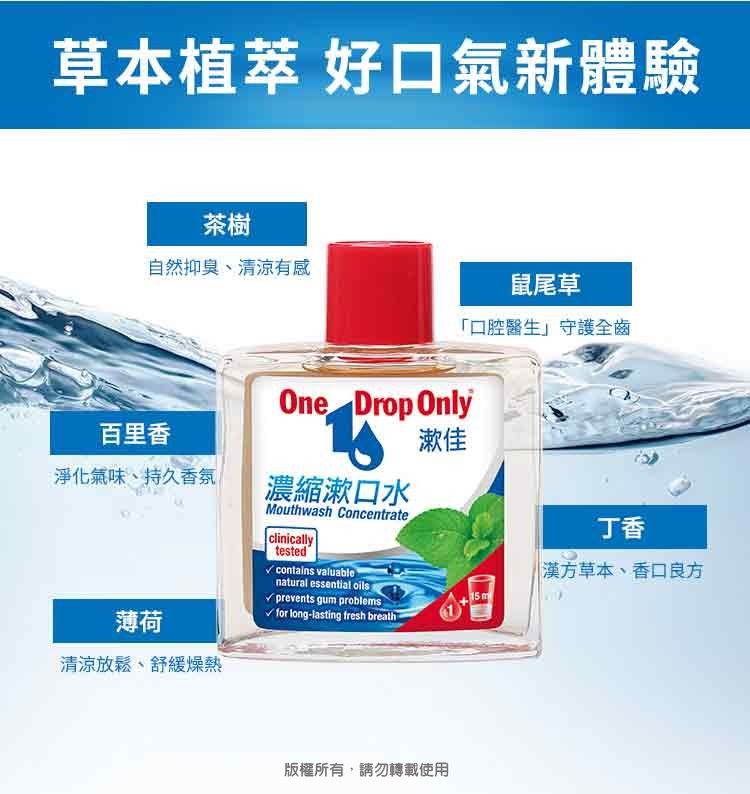 草本植 好口氣新體驗茶樹自然抑臭、清涼有感鼠尾草口腔醫生」守護全齒One Drop Only百里香漱佳淨化氣味、持久香氛濃縮漱口水Mouthwash Concentrateclinicallytested valuablenatural essential oils丁香漢方草本、香口良方15 mprevents gum problems薄荷√ for long-lasting fresh breath清涼放鬆、舒緩燥熱版權所有,請勿轉載使用