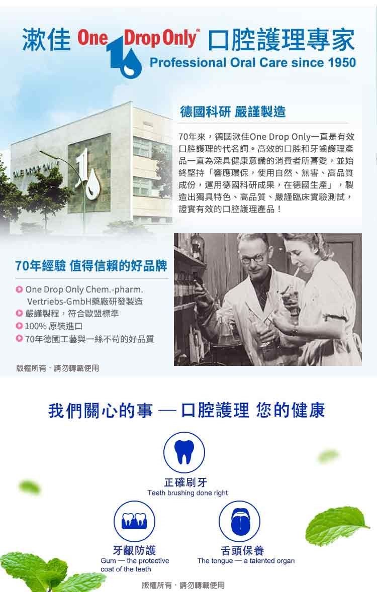 漱佳 One Drop Only 護理專家Professional Oral are since 1950  70年經驗 值得信賴的好品牌C One Drop Only Chem.pharm.VertriebsGmbH藥廠研發製造嚴謹製程,符合歐盟標準100%原裝進口 70年德國工藝與一絲不苟的好品質版權所有,請勿轉載使用德國科研 嚴謹製造70年來,德國漱佳One Drop Only一直是有效口腔護理的代名詞。高效的口腔和牙齒護理產品一直為深具健康意識的消費者所喜愛,並始終堅持「響應環保,使用自然無害、高品質成份,運用德國科研成果,在德國生產」,製造出獨具特色、高品質、嚴謹臨床實驗測試,證實有效的口腔護理產品!我們關心的事口腔護理 您的健康正確刷牙Teeth brushing done right牙齦防護coat of the teeth舌頭保養Gum - the protectiveThe tongue a talented organ版權所有,請勿轉載使用